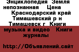 Энциклопедия “Земля непознанная“ › Цена ­ 1 300 - Краснодарский край, Тимашевский р-н, Тимашевск г. Книги, музыка и видео » Книги, журналы   